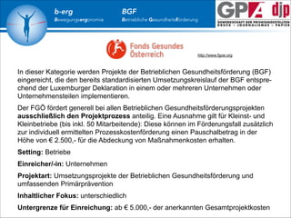 b-erg

Bewegungsergonomie

BGF

Betriebliche Gesundheitsförderung

http://www.fgoe.org

In dieser Kategorie werden Projekte der Betrieblichen Gesundheitsförderung (BGF)
eingereicht, die den bereits standardisierten Umsetzungskreislauf der BGF entsprechend der Luxemburger Deklaration in einem oder mehreren Unternehmen oder
Unternehmensteilen implementieren.
Der FGÖ fördert generell bei allen Betrieblichen Gesundheitsförderungsprojekten
ausschließlich den Projektprozess anteilig. Eine Ausnahme gilt für Kleinst- und
Kleinbetriebe (bis inkl. 50 Mitarbeitende): Diese können im Förderungsfall zusätzlich
zur individuell ermittelten Prozesskostenförderung einen Pauschalbetrag in der
Höhe von € 2.500,- für die Abdeckung von Maßnahmenkosten erhalten.
Setting: Betriebe
Einreicher/-in: Unternehmen
Projektart: Umsetzungsprojekte der Betrieblichen Gesundheitsförderung und
umfassenden Primärprävention
Inhaltlicher Fokus: unterschiedlich
Untergrenze für Einreichung: ab € 5.000,- der anerkannten Gesamtprojektkosten

 