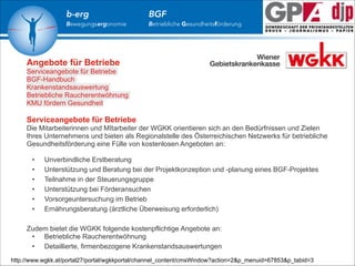 b-erg

Bewegungsergonomie

BGF

Betriebliche Gesundheitsförderung

Angebote für Betriebe
Serviceangebote für Betriebe
BGF-Handbuch
Krankenstandsauswertung
Betriebliche Raucherentwöhnung
KMU fördern Gesundheit

!

Serviceangebote für Betriebe
Die Mitarbeiterinnen und MItarbeiter der WGKK orientieren sich an den Bedürfnissen und Zielen
Ihres Unternehmens und bieten als Regionalstelle des Österreichischen Netzwerks für betriebliche
Gesundheitsförderung eine Fülle von kostenlosen Angeboten an:

!

!

•
•
•
•
•
•

Unverbindliche Erstberatung
Unterstützung und Beratung bei der Projektkonzeption und -planung eines BGF-Projektes
Teilnahme in der Steuerungsgruppe
Unterstützung bei Förderansuchen
Vorsorgeuntersuchung im Betrieb
Ernährungsberatung (ärztliche Überweisung erforderlich)

Zudem bietet die WGKK folgende kostenpflichtige Angebote an:
• Betriebliche Raucherentwöhnung
• Detaillierte, firmenbezogene Krankenstandsauswertungen
http://www.wgkk.at/portal27/portal/wgkkportal/channel_content/cmsWindow?action=2&p_menuid=67853&p_tabid=3

 