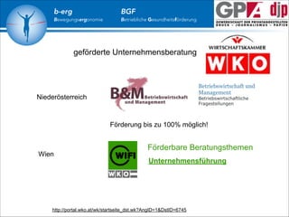 b-erg

Bewegungsergonomie

BGF

Betriebliche Gesundheitsförderung

geförderte Unternehmensberatung

Betriebswirtschaft und
Management

Niederösterreich

Betriebswirtschaftliche
Fragestellungen

Förderung bis zu 100% möglich!

Wien

Förderbare Beratungsthemen
Unternehmensführung

http://portal.wko.at/wk/startseite_dst.wk?AngID=1&DstID=6745

 