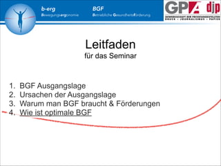 b-erg

Bewegungsergonomie

BGF

Betriebliche Gesundheitsförderung

Leitfaden
für das Seminar

1.
2.
3.
4.

BGF Ausgangslage
Ursachen der Ausgangslage
Warum man BGF braucht & Förderungen
Wie ist optimale BGF

 