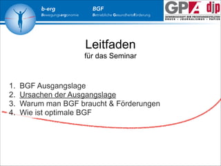 b-erg

Bewegungsergonomie

BGF

Betriebliche Gesundheitsförderung

Leitfaden
für das Seminar

1.
2.
3.
4.

BGF Ausgangslage
Ursachen der Ausgangslage
Warum man BGF braucht & Förderungen
Wie ist optimale BGF

 