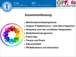 b-erg

Bewegungsergonomie

BGF

Betriebliche Gesundheitsförderung

Zusammenfassung
» Mehrkomponentenprogramme
» längerer Projektzeitraum - viele kleine Häppchen
» Akzeptanz auch der unmittelbar Vorgesetzten
» Multiplikatorenprogramme
» Follow-Ups
» Theorie und Praxis
» Dokumentation
» PR Maßnahmen und Information

 