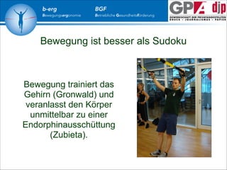 b-erg

Bewegungsergonomie

BGF

Betriebliche Gesundheitsförderung

Bewegung ist besser als Sudoku

Bewegung trainiert das
Gehirn (Gronwald) und
veranlasst den Körper
unmittelbar zu einer
Endorphinausschüttung
(Zubieta).

 