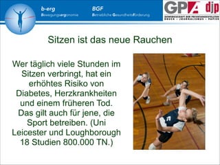 b-erg

Bewegungsergonomie

BGF

Betriebliche Gesundheitsförderung

Sitzen ist das neue Rauchen
Wer täglich viele Stunden im
Sitzen verbringt, hat ein
erhöhtes Risiko von
Diabetes, Herzkrankheiten
und einem früheren Tod.
Das gilt auch für jene, die
Sport betreiben. (Uni
Leicester und Loughborough
18 Studien 800.000 TN.)

 