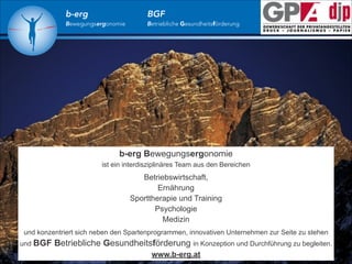 b-erg

Bewegungsergonomie

BGF

Betriebliche Gesundheitsförderung

b-erg Bewegungsergonomie
ist ein interdisziplinäres Team aus den Bereichen

!

Betriebswirtschaft,
Ernährung
Sporttherapie und Training
Psychologie
Medizin

!

und konzentriert sich neben den Spartenprogrammen, innovativen Unternehmen zur Seite zu stehen
und BGF

Betriebliche Gesundheitsförderung in Konzeption und Durchführung zu begleiten.
www.b-erg.at

 