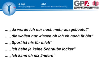 b-erg

Bewegungsergonomie

BGF

Betriebliche Gesundheitsförderung

… „da werde ich nur noch mehr ausgebeutet“
… „die wollen nur wissen ob ich eh noch fit bin“
… „Sport ist nix für mich“
… „ich habe ja keine Schraube locker“
… „ich kann eh nix ändern“

 