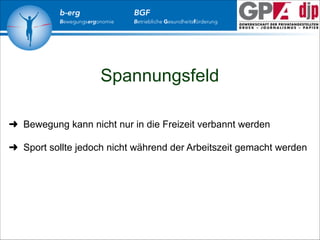 b-erg

Bewegungsergonomie

BGF

Betriebliche Gesundheitsförderung

Spannungsfeld
➜ Bewegung kann nicht nur in die Freizeit verbannt werden

!
➜ Sport sollte jedoch nicht während der Arbeitszeit gemacht werden

 