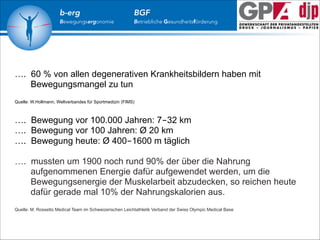 b-erg

Bewegungsergonomie

BGF

Betriebliche Gesundheitsförderung

…. 60 % von allen degenerativen Krankheitsbildern haben mit
Bewegungsmangel zu tun

!
!

Quelle: W.Hollmann, Weltverbandes für Sportmedizin (FIMS)

…. Bewegung vor 100.000 Jahren: 7-32 km
…. Bewegung vor 100 Jahren: Ø 20 km
…. Bewegung heute: Ø 400-1600 m täglich

!

…. mussten um 1900 noch rund 90% der über die Nahrung
aufgenommenen Energie dafür aufgewendet werden, um die
Bewegungsenergie der Muskelarbeit abzudecken, so reichen heute
dafür gerade mal 10% der Nahrungskalorien aus.

!

Quelle: M. Rossetto Medical Team im Schweizerischen Leichtathletik Verband der Swiss Olympic Medical Base

 