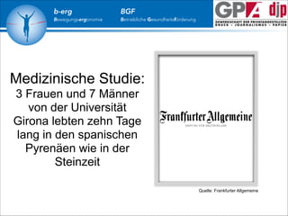 b-erg

Bewegungsergonomie

BGF

Betriebliche Gesundheitsförderung

Medizinische Studie:
3 Frauen und 7 Männer
von der Universität
Girona lebten zehn Tage
lang in den spanischen
Pyrenäen wie in der
Steinzeit
Quelle: Frankfurter Allgemeine

 