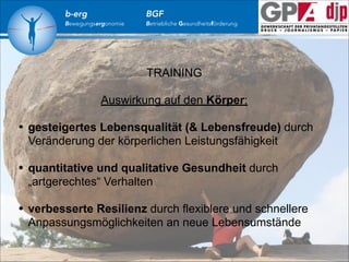b-erg

Bewegungsergonomie

BGF

Betriebliche Gesundheitsförderung

TRAINING
!
Auswirkung auf den Körper:

!

•
•
•

gesteigertes Lebensqualität (& Lebensfreude) durch
Veränderung der körperlichen Leistungsfähigkeit
!
quantitative und qualitative Gesundheit durch
„artgerechtes“ Verhalten
!
verbesserte Resilienz durch flexiblere und schnellere
Anpassungsmöglichkeiten an neue Lebensumstände

 