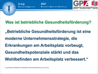b-erg

Bewegungsergonomie

BGF

Betriebliche Gesundheitsförderung

Was ist betriebliche Gesundheitsförderung?
!

„Betriebliche Gesundheitsförderung ist eine
moderne Unternehmensstrategie, die
Erkrankungen am Arbeitsplatz vorbeugt,
Gesundheitspotenziale stärkt und das
Wohlbefinden am Arbeitsplatz verbessert.“
!
!

(Luxemburger Deklaration: Betriebliche Gesundheitsförderung in der EU)

 