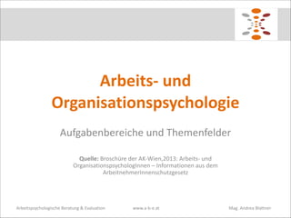 Arbeits-­‐	
  und	
  
Organisationspsychologie
Aufgabenbereiche	
  und	
  Themenfelder	
  
!
Quelle:	
  Broschüre	
  der	
  AK-­‐Wien,2013:	
  Arbeits-­‐	
  und	
  
OrganisationspsychologInnen	
  –	
  Informationen	
  aus	
  dem	
  
ArbeitnehmerInnenschutzgesetz

Arbeitspsychologische	
  Beratung	
  &	
  Evaluation	
  

www.a-­‐b-­‐e.at	
   	
  

	
  

	
  	
  	
  	
  	
  	
  	
  	
  Mag.	
  Andrea	
  Blattner

 