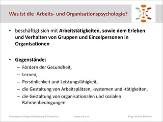 Was	
  ist	
  die	
  	
  Arbeits-­‐	
  und	
  Organisationspsychologie?
• beschäftigt	
  sich	
  mit	
  Arbeitstätigkeiten,	
  sowie	
  dem	
  Erleben	
  
und	
  Verhalten	
  von	
  Gruppen	
  und	
  Einzelpersonen	
  in	
  
Organisationen	
  
!
• Gegenstände:	
  	
  
–
–
–
–
–

Fördern	
  der	
  Gesundheit,	
  	
  
Lernen,	
  	
  
Persönlichkeit	
  und	
  Leistungsfähigkeit,	
  	
  
die	
  Gestaltung	
  von	
  Arbeitsplätzen,	
  -­‐systemen	
  und	
  -­‐tätigkeiten,	
  	
  
die	
  Gestaltung	
  von	
  organisationalen	
  und	
  sozialen	
  
Rahmenbedingungen

Arbeitspsychologische	
  Beratung	
  &	
  Evaluation	
  

www.a-­‐b-­‐e.at	
   	
  

	
  

	
  	
  	
  	
  	
  	
  	
  	
  Mag.	
  Andrea	
  Blattner

 