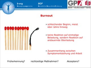 b-erg

Bewegungsergonomie

BGF

Betriebliche Gesundheitsförderung

Burnout
» schleichender Beginn, meist
über Jahre hinweg

!
!

» keine Reaktion auf einmalige
Belastung, sondern Reaktion auf
andauernde Überlastung

!
!
!

» Zusammenhang zwischen
Symptomentstehung und Arbeit

Früherkennung?

rechtzeitige Maßnahmen?

Akzeptanz?

 