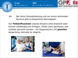 b-erg

Bewegungsergonomie

JA!

BGF

Betriebliche Gesundheitsförderung

Bei hoher Stressbelastung und vor einem drohenden
Burnout gibt es körperliche Warnsignale!

Der Fettstoffwechsel unseres Körpers sinkt drastisch oder
kommt vollständig zum Erliegen. Dieser kann gemessen und
sichtbar gemacht werden - ein Gegensteuern mit gezielter
körperlicher Aktivität ist möglich.

 