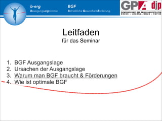 b-erg

Bewegungsergonomie

BGF

Betriebliche Gesundheitsförderung

Leitfaden
für das Seminar

1.
2.
3.
4.

BGF Ausgangslage
Ursachen der Ausgangslage
Warum man BGF braucht & Förderungen
Wie ist optimale BGF

 