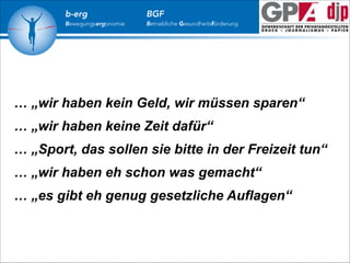 b-erg

Bewegungsergonomie

BGF

Betriebliche Gesundheitsförderung

… „wir haben kein Geld, wir müssen sparen“
… „wir haben keine Zeit dafür“
… „Sport, das sollen sie bitte in der Freizeit tun“
… „wir haben eh schon was gemacht“
… „es gibt eh genug gesetzliche Auflagen“

 