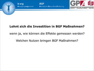 b-erg

Bewegungsergonomie

BGF

Betriebliche Gesundheitsförderung

Lohnt sich die Investition in BGF Maßnahmen?

!

wenn ja, wie können die Effekte gemessen werden?

!

Welchen Nutzen bringen BGF Maßnahmen?

 
