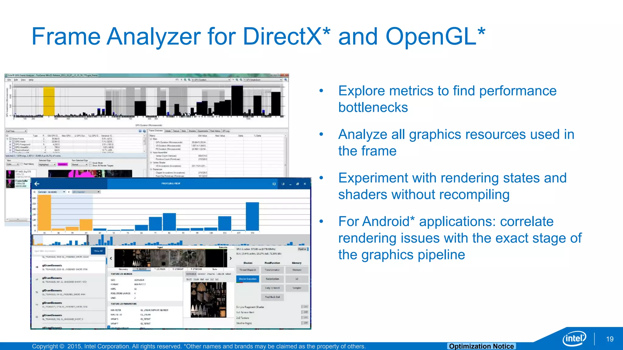 Copyright © 2015, Intel Corporation. All rights reserved. *Other names and brands may be claimed as the property of others. Optimization Notice
Frame Analyzer for DirectX* and OpenGL*
19
• Explore metrics to find performance
bottlenecks
• Analyze all graphics resources used in
the frame
• Experiment with rendering states and
shaders without recompiling
• For Android* applications: correlate
rendering issues with the exact stage of
the graphics pipeline
 