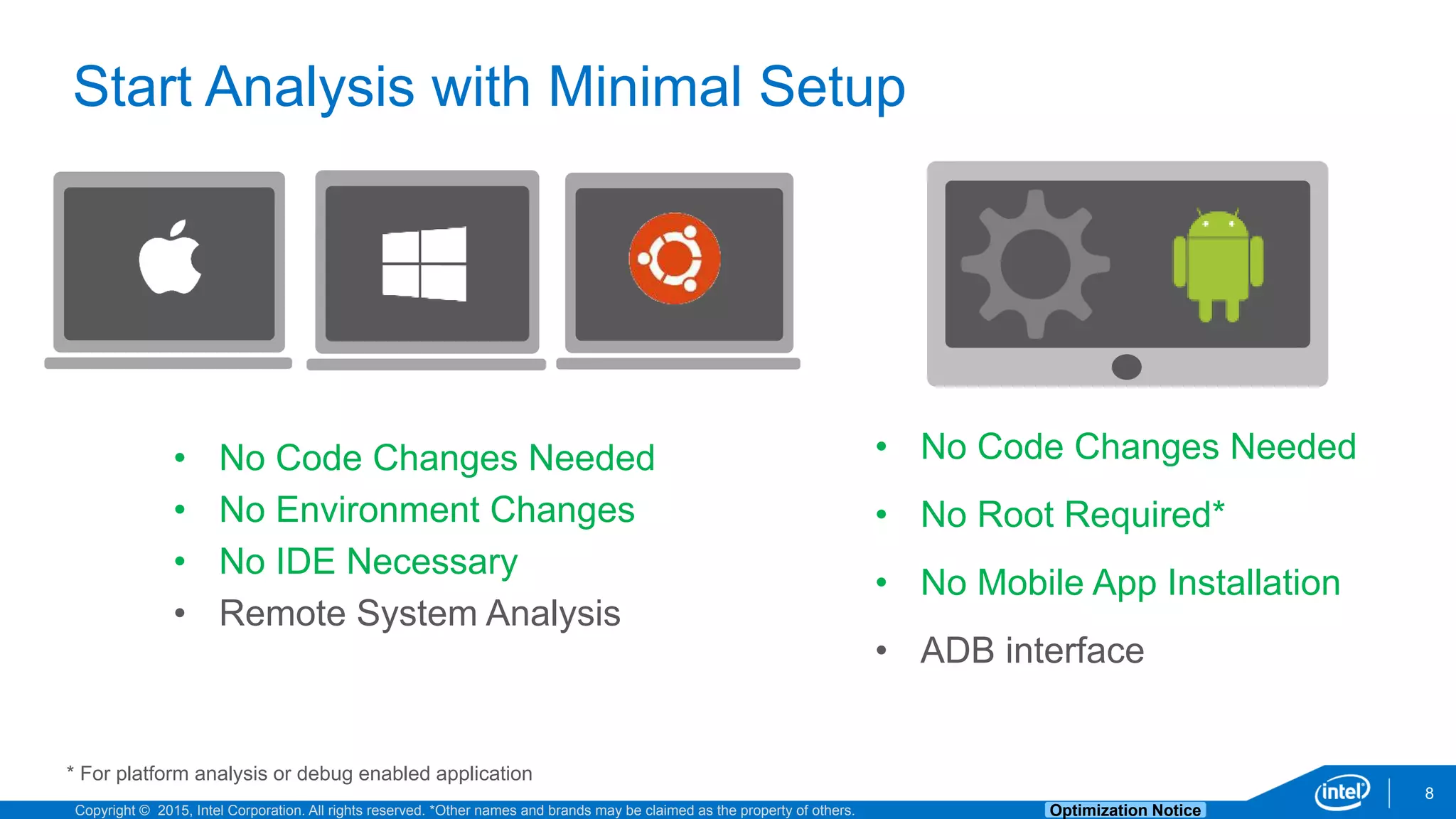 Copyright © 2015, Intel Corporation. All rights reserved. *Other names and brands may be claimed as the property of others. Optimization Notice
8
Start Analysis with Minimal Setup
• No Code Changes Needed
• No Root Required*
• No Mobile App Installation
• ADB interface
* For platform analysis or debug enabled application
• No Code Changes Needed
• No Environment Changes
• No IDE Necessary
• Remote System Analysis
 