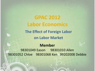 GPAC 2012
          Labor Economics
         The Effect of Foreign Labor
              on Labor Market
                 Member
       98301049 Eason 98301010 Allen
98301052 Chloe 98301068 Ken 99202008 Debbie
 