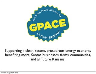ins Allia
                                      Pla           nc
                                 e at                 e




                             r




                                                          fo
                            G
                               CE

                                                             r
                           The
                           G PA

                                                      Y
                                                    G
                                 LE
                                 C                  R
                                      AN ENE




     Supporting a clean, secure, prosperous energy economy
     beneﬁting more Kansas businesses, farms, communities,
                     and all future Kansans.


Tuesday, August 24, 2010
 