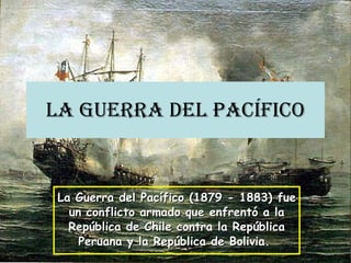 La Guerra del Pacífico La Guerra del Pacífico (1879 - 1883) fue un conflicto armado que enfrentó a la República de Chile contra la República Peruana y la República de Bolivia.  