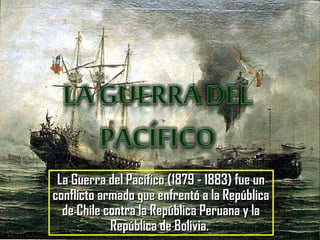 La Guerra del Pacífico (1879 - 1883) fue unLa Guerra del Pacífico (1879 - 1883) fue un
conflicto armado que enfrentó a la Repúblicaconflicto armado que enfrentó a la República
de Chile contra la República Peruana y lade Chile contra la República Peruana y la
República de Bolivia.República de Bolivia.
 