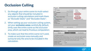 29
Occlusion Culling
1. Go through your entire scene to multi-select
any objects that should be included in
occlusion culling calculations and mark them
as “Occluder Static” and “Occludee Static”.
2. When setting up your occlusion culling system,
set your occlusion areas carefully.By default,
Unity uses the entire scene as the occlusion
area, which can lead to frivolous computation.
3. To make sure that the entire scene isn’t used,
create an occlusion area manually and
surround only the area to be included in the
calculation.
 