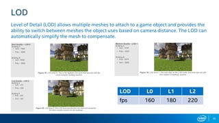 30
LOD
Level of Detail (LOD) allows multiple meshes to attach to a game object and provides the
ability to switch between meshes the object uses based on camera distance. The LOD can
automatically simplify the mesh to compensate.
LOD L0 L1 L2
fps 160 180 220
 