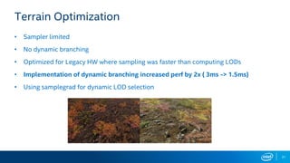 31
Terrain Optimization
• Sampler limited
• No dynamic branching
• Optimized for Legacy HW where sampling was faster than computing LODs
• Implementation of dynamic branching increased perf by 2x ( 3ms -> 1.5ms)
• Using samplegrad for dynamic LOD selection
 