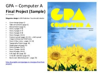 GPA – Computer A
Final Project (Sample)
Mr. Snowberger
Magazine design in MS Publisher. You should include:
• Cover design (page 1)
• Table of Contents (page 2)
• Movie Poster (page 3)
• Story 1 (pages 4-5)
• Story 2 (pages 6-7)
• Story 3 (pages 8-9)
• Story 4 (pages 10-11)
• Feature spread (pages 12-13) – a full spread
image to showcase YOUR story
• Story 5 (Your story – pages 12-13)
• Typography Poster (page 14)
• Single page ad (page 15)
• Story 6 (pages 16-17)
• Story 7 (pages 18-19)
• Story 8 (pages 20-21)
• Full page ads (page 22)
• 3-month calendar (page 23)
• Back cover (Wanted poster – page 24)
http://jjuenglish.com/gpa/gpa-in-class/gpa-final-final-
project/
 