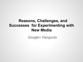 Reasons, Challenges, and
Successes for Experimenting with
New Media
Google+ Hangouts
 