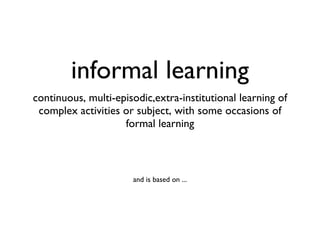 informal learning <ul><li>continuous, multi-episodic,extra-institutional learning of complex activities or subject, with s...