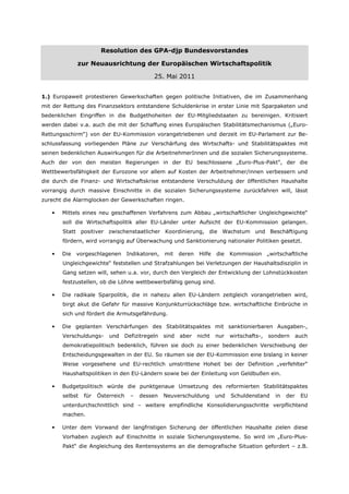 Resolution des GPA-djp Bundesvorstandes

             zur Neuausrichtung der Europäischen Wirtschaftspolitik

                                             25. Mai 2011


1.) Europaweit protestieren Gewerkschaften gegen politische Initiativen, die im Zusammenhang
mit der Rettung des Finanzsektors entstandene Schuldenkrise in erster Linie mit Sparpaketen und
bedenklichen Eingriffen in die Budgethoheiten der EU-Mitgliedstaaten zu bereinigen. Kritisiert
werden dabei v.a. auch die mit der Schaffung eines Europäischen Stabilitätsmechanismus („Euro-
Rettungsschirm“) von der EU-Kommission vorangetriebenen und derzeit im EU-Parlament zur Be-
schlussfassung vorliegenden Pläne zur Verschärfung des Wirtschafts- und Stabilitätspaktes mit
seinen bedenklichen Auswirkungen für die ArbeitnehmerInnen und die sozialen Sicherungssysteme.
Auch der von den meisten Regierungen in der EU beschlossene „Euro-Plus-Pakt", der die
Wettbewerbsfähigkeit der Eurozone vor allem auf Kosten der Arbeitnehmer/innen verbessern und
die durch die Finanz- und Wirtschaftskrise entstandene Verschuldung der öffentlichen Haushalte
vorrangig durch massive Einschnitte in die sozialen Sicherungssysteme zurückfahren will, lässt
zurecht die Alarmglocken der Gewerkschaften ringen.

   •   Mittels eines neu geschaffenen Verfahrens zum Abbau „wirtschaftlicher Ungleichgewichte“
       soll die Wirtschaftspolitik aller EU-Länder unter Aufsicht der EU-Kommission gelangen.
       Statt positiver zwischenstaatlicher Koordinierung, die Wachstum und Beschäftigung
       fördern, wird vorrangig auf Überwachung und Sanktionierung nationaler Politiken gesetzt.

   •   Die   vorgeschlagenen       Indikatoren,   mit    deren   Hilfe   die   Kommission      „wirtschaftliche
       Ungleichgewichte“ feststellen und Strafzahlungen bei Verletzungen der Haushaltsdisziplin in
       Gang setzen will, sehen u.a. vor, durch den Vergleich der Entwicklung der Lohnstückkosten
       festzustellen, ob die Löhne wettbewerbsfähig genug sind.

   •   Die radikale Sparpolitik, die in nahezu allen EU-Ländern zeitgleich vorangetrieben wird,
       birgt akut die Gefahr für massive Konjunkturrückschläge bzw. wirtschaftliche Einbrüche in
       sich und fördert die Armutsgefährdung.

   •   Die geplanten Verschärfungen des Stabilitätspaktes mit sanktionierbaren Ausgaben-,
       Verschuldungs-     und   Defizitregeln     sind   aber    nicht   nur   wirtschafts-,   sondern       auch
       demokratiepolitisch bedenklich, führen sie doch zu einer bedenklichen Verschiebung der
       Entscheidungsgewalten in der EU. So räumen sie der EU-Kommission eine bislang in keiner
       Weise vorgesehene und EU-rechtlich umstrittene Hoheit bei der Definition „verfehlter“
       Haushaltspolitiken in den EU-Ländern sowie bei der Einleitung von Geldbußen ein.

   •   Budgetpolitisch würde die punktgenaue Umsetzung des reformierten Stabilitätspaktes
       selbst   für   Österreich    –   dessen    Neuverschuldung        und   Schuldenstand      in   der    EU
       unterdurchschnittlich sind – weitere empfindliche Konsolidierungsschritte verpflichtend
       machen.

   •   Unter dem Vorwand der langfristigen Sicherung der öffentlichen Haushalte zielen diese
       Vorhaben zugleich auf Einschnitte in soziale Sicherungssysteme. So wird im „Euro-Plus-
       Pakt“ die Angleichung des Rentensystems an die demografische Situation gefordert – z.B.
 