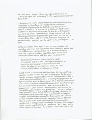 is it'?
if it's only "likely," then the evidence isn't really unambiguous.
                                                                     to Sullivan's
(Actually, the report said "likely mostly"!) ... Two qualifications
Raines theory:
                                                                   insignificant
I1)Signs suggest it wasn't a lone reporter finding some tiny and
chanve in the wording of a report, but rather  a tacitly coordinated
                                                                    the
campaign by enviros to embarrass the Bush administration with
report of its own EPA. The smoking gun for this     theorv? The NYT ran
                                                                         news
an editorial on the global warming report the same day as Revkin's
                                                                  call up the
story. Normally, when a lone reporter gets a scoop, he doesn't
                                                                        story is
editorial page to let them steal some of his glory. Rather, once the
                                                                      in the
out, the ed page follows a day or two later. In this ease, everyone
                                                                       the NYT ed
 enviro community apparently knew the report was due, including
 board.
                                                                     point
 .2)The main (likely!) bogus, aspect of Revkin's story -- a selling,
                                                                 -- was the idea
 that helped get it on the front page and that sold it to Drudge
                                                                      by
 that the EPA's report represented some sort of deliberate attempt
                                                                   offers
 Bush to go a bit green to enhance his political appeal. Revkin
 basically no evidence of this, aside from his own speculation that

    The distancing could be an effort to rebuild Mr. Bush's
    environmental credentials after a bruisinga stretch of defeats on
    stances that Favor energy production over conservation,
    notably the failure to win a Senate vote opening the Arctic
    National Wildlife Refuge to exploratory oil drilling.
                                                                       shift" angle
 Indeed, it's hard to believe that Revkin didn't know this "green
 was phony (as Bush now says it is). Revkin himself       noted that the report
                                                                              Plus a
 proposes no changve in policy and has "alienated environmentalists."
 "senior administration official involved in climate policy      played down the
 significance of the report' to Reykin himself. When the Bush administration
                                                                         or the right.
 wants to make a deliberate credential-burnishtng shift to the left
  they leak it to the Times, but also call a press conference and maybe
                                                                           on the
  stage ant event to get the word out. They don't quietly put a report
                                                                          the bogus
  Web and then, when the Times calls, pooh-pooh it. ... So why is
                                                                                the
  angle in there? It's just as likely to be Raines bigfootfing -- exhibiting
          1-intintivly-kow-hats-really-going-oni-so-stick-this-in-youir-pie
                                                                        could be a
  arrogance described in Ken Auletta's New Yorker profile. Or it
   reporter doing what he had to do to get his story on Page      A-I. The least
   likely possibility is that Raines, pursuing a liberal environmentalist
                                                                         fr-ont page
   agenda. stuck in the bogus angle in order to get the story on the
                                                                             angle to
    (where it could enrage Limbaugh, etc.) Raines didn't need a phony
   put the piece on the front page -- he could have stuck
                                                             it there anyway. He's
 