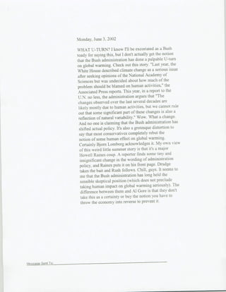 Monday, June 3,) 2002

                 WHAT U-TURN? I know I'll be excoriated as a Bush
                 toady for saying this, but I don't actually get the notion
                 that the Bush administration has done a palpable li-turn
                 on global warming. Check out this story. "Last year, the
                 White House described climate change as a serious issue
                 after seeking opinions of the National Academy of
                 Sciences but was undecided about how much of the
                 problem should be blamed on human activities," the
                  Associated Press reports. This year, in a report to the
                  U.N. no less, the administration argues that "The
                  changes observed over the last several decades are
                  likely mostly due to human activities, but we cannot rule
                  out that some significant part of these changes is also a
                  reflection of natural variability." Wow. What a change.
                  And no one is claiming that the Bush administration has
                  shifted actual policy. It's also a grotesque distortion to
                  say that most conservatives completely rebut the
                  notion of some human effect on global warn-ing.
                   Cer-tainly Bjorn Lomborg acknowledges it. My own view
                   of this weird little summer story is that it's a major
                   Howell Raines coup. A reporter finids some tiny and
                   insignificant change in the wording of administration
                   policy, and Raines puts it on his front page. Drudge
                   takes the bait and Rush follows. Chill, guys. It seems to
                   me that the Bush administration has long held the
                   sensible skeptical position (which does not preclude
                   taking human impact on global warming seriously)- The
                   difference between themn and Al Gore is that they don't
                    take this as a certainty or buy the notion you have to
                    throw the economy into reverse to prevent it.




MessageSentTo:
 
