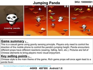 Game summary ： This is a casual game using gravity sensing principle. Players only need to control the direction of the mobile phone to control the panda's jumping height. Panda encounters different props have different reactions (soaring, falling, faint, etc.). Pictures are full of Chinese elements to bring players more visual enjoyment.  Key selling points ： Chinese style is the main theme of the game. Rich game props will once again lead to a panda fever.  Jumping Panda 449KB  480*800  Android 1.6 SKU: 100000001 http://www.ttmobilegame.com/gpad/com.game.jumpanda-1.0-AD-GoogleAd-bin.apk 