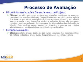 Processo de Avaliação
• Fórum Informativo sobre Gerenciamento de Projetos:
    Objetivo: permitir aos alunos contato com situações problemas de empresas
     capturadas em veículos noticiosos. Estas notícias devem ser interessantes, ao juízo
     dos alunos, e que possam contribuir de forma estruturante com o aprendizado
     sobre estratégia e suas interações teóricas e aplicadas. O foco são mensagens
     noticiosas sobre as realidades de empresas e de setores industriais do Brasil e do
     Mundo. Estas notícias devem apresentar situações problemas que estejam
     alinhadas com as temáticas teórico-conceituais com a disciplina.
• Freqüência as Aulas:
    Objetivo: avaliar o grau de dedicação dos alunos ao curso e face as características
     do método pedagógico avaliar o grau de aprendizagem específica do aluno.




                                                                                           14
 
