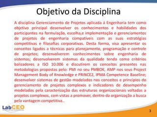 Objetivo da Disciplina
A disciplina Gerenciamento de Projetos aplicada á Engenharia tem como
objetivo principal desenvolver os conhecimentos e habilidades dos
participantes na formulação, escolha,e implementação e gerenciamentos
de projetos de engenharia compatíveis com as suas estratégias
competitivas e filosofias corporativas. Desta forma, visa apresentar os
conceitos ligados a técnicas para planejamento, programação e controle
de projetos; desenvolverem conhecimentos sobre engenharia de
sistemas; desenvolverem sistemas da qualidade tendo como critérios
balizadores a ISO 10.006 e discutirem os conceitos presentes nas
metodologias propostas pelo: PMI no seu PMBOK, AMP nos seus Project
Management Body of Knowledge e PRINCE2, IPMA Competence Baseline;
desenvolver sistemas de gestão modelados nos conceitos e princípios do
gerenciamento de projetos complexos e indicadores de desempenho
modelados pela caracterização das estruturas organizacionais voltadas a
projetos complexos, com vistas a promover, dentro da organização a busca
pela vantagem competitiva..

                                                                           3
 