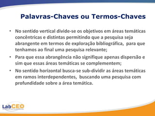 Palavras-Chaves ou Termos-Chaves

• No sentido vertical divide-se os objetivos em áreas temáticas
  concêntricas e distintas permitindo que a pesquisa seja
  abrangente em termos de exploração bibliográfica, para que
  tenhamos ao final uma pesquisa relevante;
• Para que essa abrangência não signifique apenas dispersão e
  sim que essas áreas temáticas se complementem;
• No sentido horizontal busca-se sub-dividir as áreas temáticas
  em ramos interdependentes, buscando uma pesquisa com
  profundidade sobre a área temática.
 