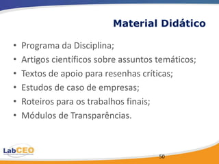 Material Didático

•   Programa da Disciplina;
•   Artigos científicos sobre assuntos temáticos;
•   Textos de apoio para resenhas críticas;
•   Estudos de caso de empresas;
•   Roteiros para os trabalhos finais;
•   Módulos de Transparências.



                                       50
 