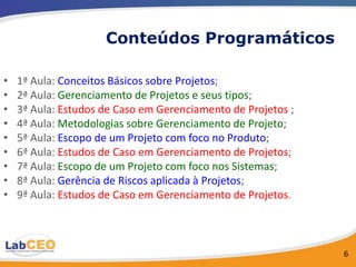 Conteúdos Programáticos

•   1ª Aula: Conceitos Básicos sobre Projetos;
•   2ª Aula: Gerenciamento de Projetos e seus tipos;
•   3ª Aula: Estudos de Caso em Gerenciamento de Projetos ;
•   4ª Aula: Metodologias sobre Gerenciamento de Projeto;
•   5ª Aula: Escopo de um Projeto com foco no Produto;
•   6ª Aula: Estudos de Caso em Gerenciamento de Projetos;
•   7ª Aula: Escopo de um Projeto com foco nos Sistemas;
•   8ª Aula: Gerência de Riscos aplicada à Projetos;
•   9ª Aula: Estudos de Caso em Gerenciamento de Projetos.



                                                              6
 