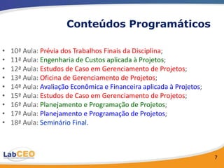 Conteúdos Programáticos

•   10ª Aula: Prévia dos Trabalhos Finais da Disciplina;
•   11ª Aula: Engenharia de Custos aplicada à Projetos;
•   12ª Aula: Estudos de Caso em Gerenciamento de Projetos;
•   13ª Aula: Oficina de Gerenciamento de Projetos;
•   14ª Aula: Avaliação Econômica e Financeira aplicada à Projetos;
•   15ª Aula: Estudos de Caso em Gerenciamento de Projetos;
•   16ª Aula: Planejamento e Programação de Projetos;
•   17ª Aula: Planejamento e Programação de Projetos;
•   18ª Aula: Seminário Final.



                                                                      7
 
