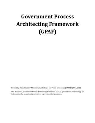 Government Process
Architecting Framework
(GPAF)

Created by: Department of Administrative Reforms and Public Grievances (DAR&PG) May, 2012
This document, Government Process Architecting Framework (GPAF), prescribes a methodology for
rationalizing the operational processes in a government organization.

 