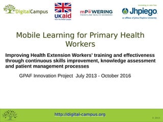 http://digital-campus.org
© 2013
Improving Health Extension Workers' training and effectiveness
through continuous skills improvement, knowledge assessment
and patient management processes
GPAF Innovation Project July 2013 - October 2016
Mobile Learning for Primary Health
Workers
 