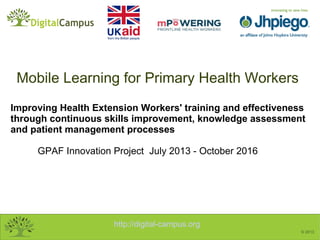 http://digital-campus.org
© 2013
Improving Health Extension Workers' training and effectiveness
through continuous skills improvement, knowledge assessment
and patient management processes
GPAF Innovation Project July 2013 - October 2016
Mobile Learning for Primary Health Workers
 