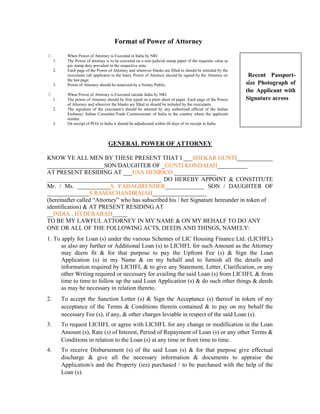 Format of Power of Attorney
1.
2.

3.

1.
2.

3.

When Power of Attorney is Executed in India by NRI
The Power of attorney is to be executed on a non-judicial stamp paper of the requisite value as
per stamp duty prevalent in the respective state.
Each page of the Power of Attorney and wherever blanks are filled in should be initialed by the
executants (all applicants to the loan). Power of Attorney should be signed by the Attorney on
the last page.
Power of Attorney should be notarized by a Notary Public.
When Power of Attorney is Executed outside India by NRI
The power of Attorney should be first typed on a plain sheet of paper. Each page of the Power
of Attorney and wherever the blanks are filled in should be initialed by the executants.
The signature of the executant/s should be attested by any authorized official of the Indian
Embassy/ Indian Consulate/Trade Commissioner of India in the country where the applicant
resides.
On receipt of POA in India it should be adjudicated within 60 days of its receipt in India.

Recent Passportsize Photograph of
the Applicant with
Signature across

GENERAL POWER OF ATTORNEY
KNOW YE ALL MEN BY THESE PRESENT THAT I ___SHEKAR GUNTI____________
___________________SON/DAUGHTER OF _GUNTI KONDAIAH__________
AT PRESENT RESIDING AT ___USA HENRICO ______________
______________________________________ DO HEREBY APPOINT & CONSTITUTE
Mr. / Ms. ___________S YADAGIRENDER_____________ SON / DAUGHTER OF
______________S RAMACHANDRAIAH__________________
(hereinafter called “Attorney” who has subscribed his / her Signature hereunder in token of
identification) & AT PRESENT RESIDING AT
__INDIA , HYDERABAD_____
TO BE MY LAWFUL ATTORNEY IN MY NAME & ON MY BEHALF TO DO ANY
ONE OR ALL OF THE FOLLOWING ACTS, DEEDS AND THINGS, NAMELY:
1. To apply for Loan (s) under the various Schemes of LIC Housing Finance Ltd. (LICHFL)
as also any further or Additional Loan (s) to LICHFL for such Amount as the Attorney
may deem fit & for that purpose to pay the Upfront Fee (s) & Sign the Loan
Application (s) in my Name & on my behalf and to furnish all the details and
information required by LICHFL & to give any Statement, Letter, Clarification, or any
other Writing required or necessary for availing the said Loan (s) from LICHFL & from
time to time to follow up the said Loan Application (s) & do such other things & deeds
as may be necessary in relation thereto.
2.

To accept the Sanction Letter (s) & Sign the Acceptance (s) thereof in token of my
acceptance of the Terms & Conditions therein contained & to pay on my behalf the
necessary Fee (s), if any, & other charges leviable in respect of the said Loan (s).

3.

To request LICHFL or agree with LICHFL for any change or modification in the Loan
Amount (s), Rate (s) of Interest, Period of Repayment of Loan (s) or any other Terms &
Conditions in relation to the Loan (s) at any time or from time to time.

4.

To receive Disbursement (s) of the said Loan (s) & for that purpose give effectual
discharge & give all the necessary information & documents to appraise the
Application/s and the Property (ies) purchased / to be purchased with the help of the
Loan (s).

 