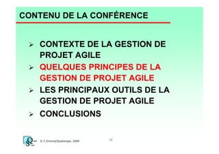 CONTENU DE LA CONFÉRENCE

CONTEXTE DE LA GESTION DE
PROJET AGILE
QUELQUES PRINCIPES DE LA
GESTION DE PROJET AGILE
LES PRINCIPAUX OUTILS DE LA
GESTION DE PROJET AGILE
CONCLUSIONS

© C.Emond/Qualiscope, 2009

13

 