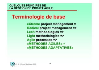 QUELQUES PRINCIPES DE
LA GESTION DE PROJET AGILE

Terminologie de base
eXtreme project management =
Radical project management =>
Lean methodologies =>
Light methodologies =>
Agile processes =>
«MÉTHODES AGILES» =
«MÉTHODES ADAPTATIVES»

© C.Emond/Qualiscope, 2009

14

 
